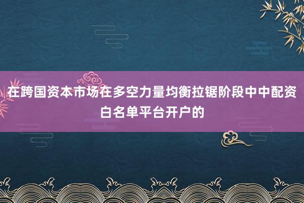 在跨国资本市场在多空力量均衡拉锯阶段中中配资白名单平台开户的