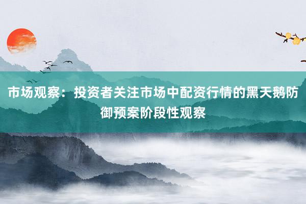 市场观察：投资者关注市场中配资行情的黑天鹅防御预案阶段性观察