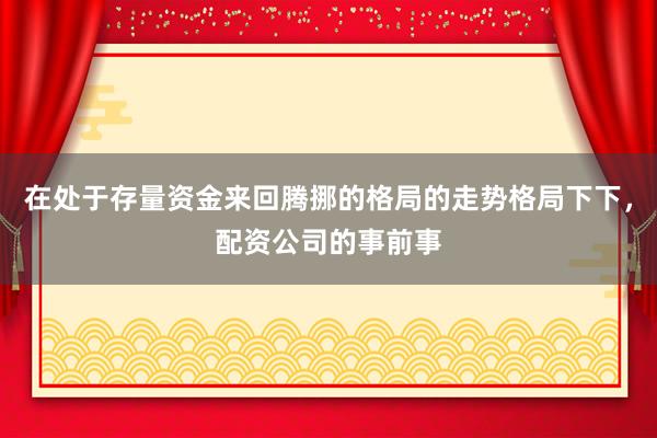 在处于存量资金来回腾挪的格局的走势格局下下，配资公司的事前事