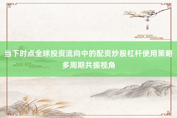 当下时点全球投资流向中的配资炒股杠杆使用策略多周期共振视角