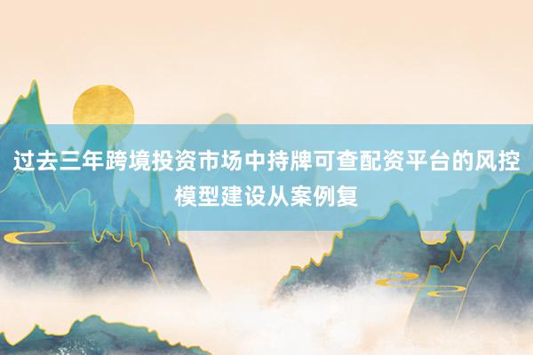 过去三年跨境投资市场中持牌可查配资平台的风控模型建设从案例复