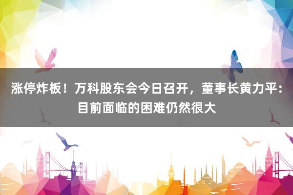 涨停炸板！万科股东会今日召开，董事长黄力平：目前面临的困难仍然很大