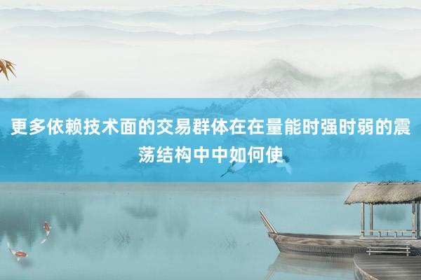 更多依赖技术面的交易群体在在量能时强时弱的震荡结构中中如何使