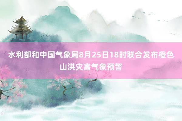 水利部和中国气象局8月25日18时联合发布橙色山洪灾害气象预警