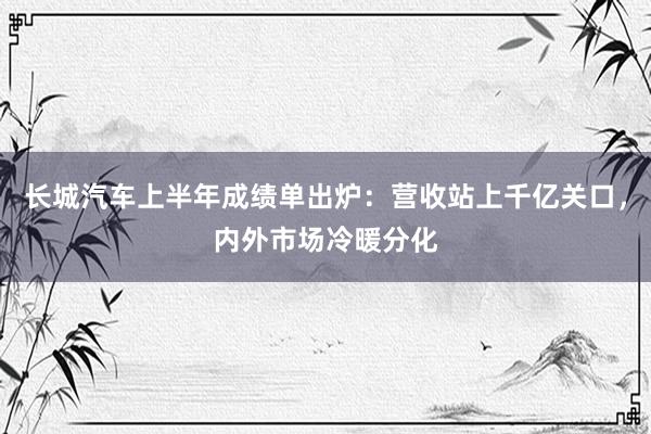 长城汽车上半年成绩单出炉：营收站上千亿关口，内外市场冷暖分化