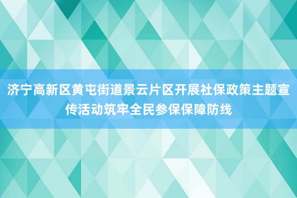 济宁高新区黄屯街道景云片区开展社保政策主题宣传活动筑牢全民参保保障防线