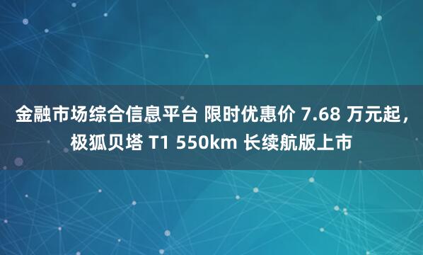 金融市场综合信息平台 限时优惠价 7.68 万元起，极狐贝塔 T1 550km 长续航版上市