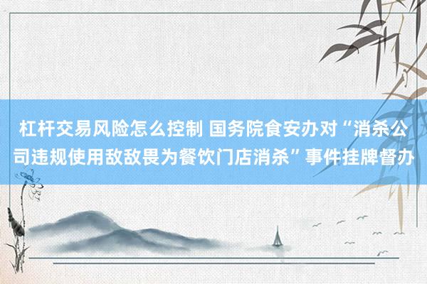 杠杆交易风险怎么控制 国务院食安办对“消杀公司违规使用敌敌畏为餐饮门店消杀”事件挂牌督办