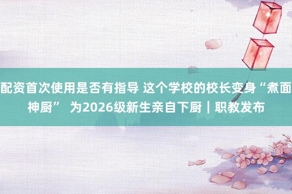配资首次使用是否有指导 这个学校的校长变身“煮面神厨”  为2026级新生亲自下厨｜职教发布