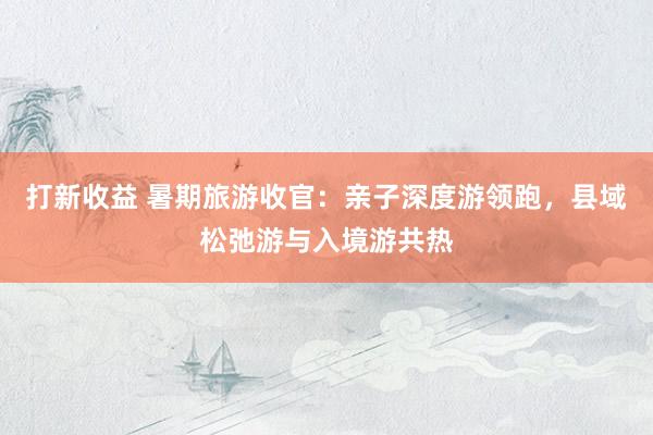 打新收益 暑期旅游收官：亲子深度游领跑，县域松弛游与入境游共热