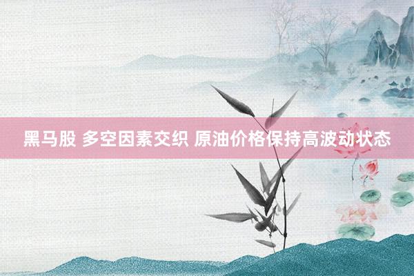 黑马股 多空因素交织 原油价格保持高波动状态