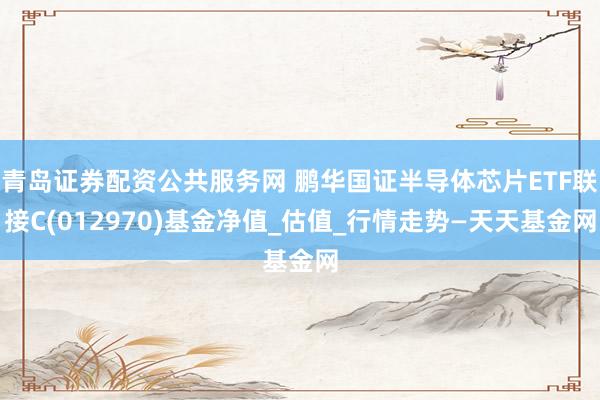 青岛证券配资公共服务网 鹏华国证半导体芯片ETF联接C(012970)基金净值_估值_行情走势—天天基金网