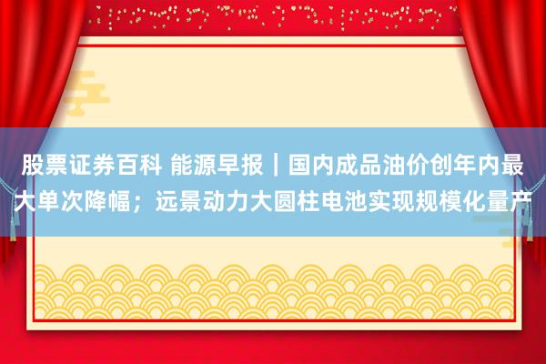 股票证券百科 能源早报｜国内成品油价创年内最大单次降幅；远景动力大圆柱电池实现规模化量产