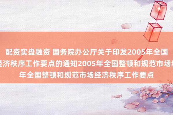 配资实盘融资 国务院办公厅关于印发2005年全国整顿和规范市场经济秩序工作要点的通知 2005年全国整顿和规范市场经济秩序工作要点