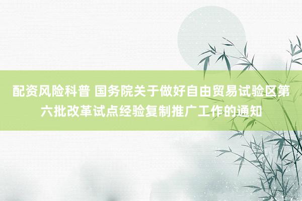 配资风险科普 国务院关于做好自由贸易试验区第六批改革试点经验复制推广工作的通知