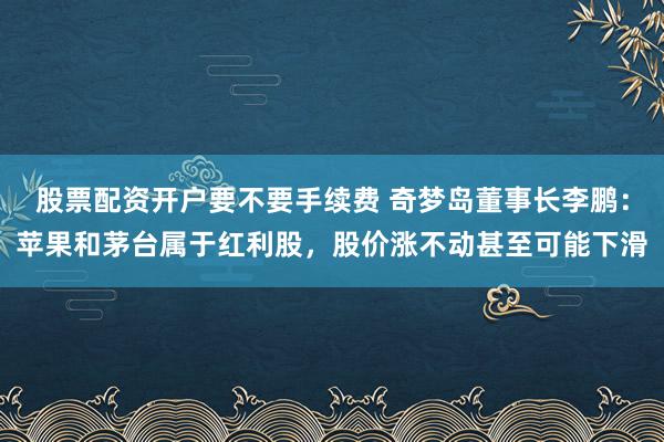 股票配资开户要不要手续费 奇梦岛董事长李鹏：苹果和茅台属于红利股，股价涨不动甚至可能下滑