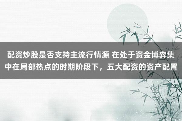 配资炒股是否支持主流行情源 在处于资金博弈集中在局部热点的时期阶段下，五大配资的资产配置