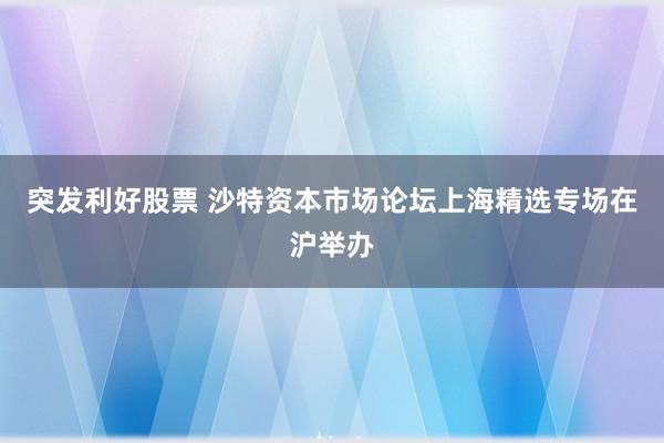 突发利好股票 沙特资本市场论坛上海精选专场在沪举办