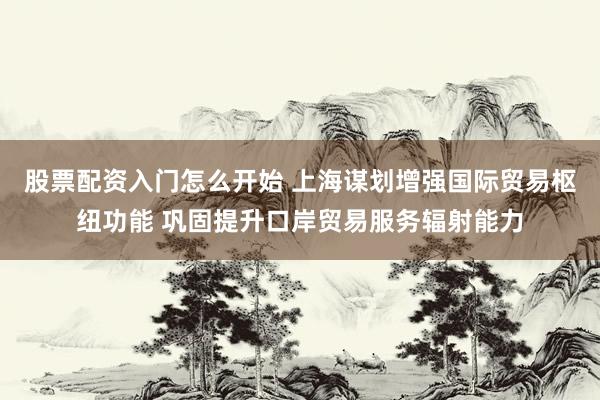 股票配资入门怎么开始 上海谋划增强国际贸易枢纽功能 巩固提升口岸贸易服务辐射能力