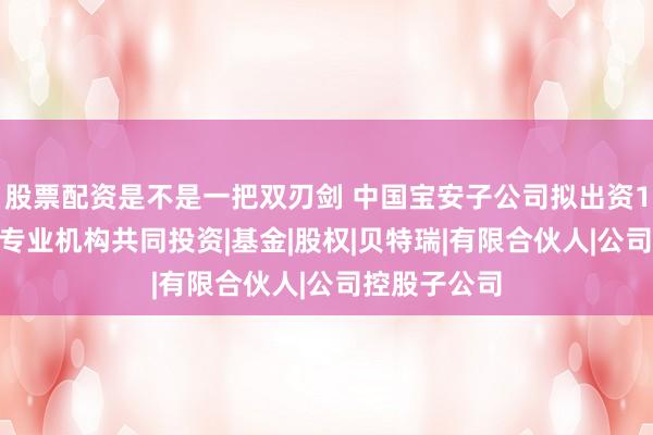 股票配资是不是一把双刃剑 中国宝安子公司拟出资1000万元与专业机构共同投资|基金|股权|贝特瑞|有限合伙人|公司控股子公司