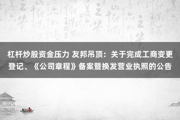 杠杆炒股资金压力 友邦吊顶：关于完成工商变更登记、《公司章程》备案暨换发营业执照的公告