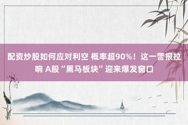 配资炒股如何应对利空 概率超90%！这一警报拉响 A股“黑马板块”迎来爆发窗口