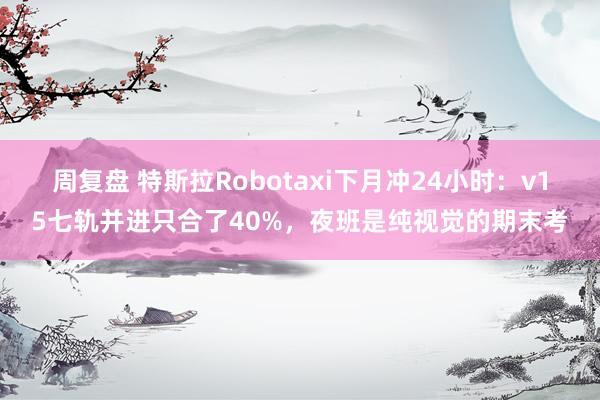 周复盘 特斯拉Robotaxi下月冲24小时：v15七轨并进只合了40%，夜班是纯视觉的期末考