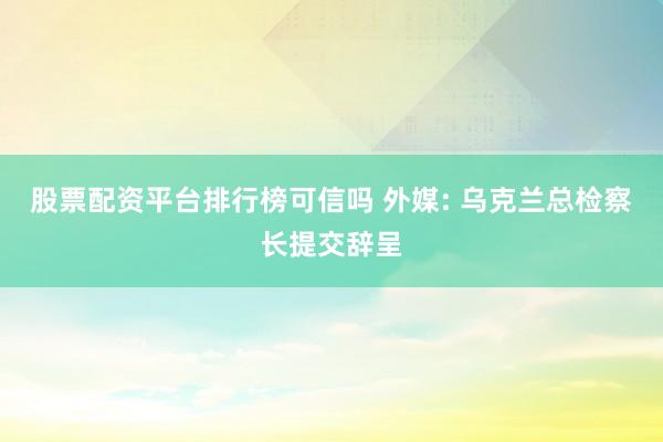 股票配资平台排行榜可信吗 外媒: 乌克兰总检察长提交辞呈