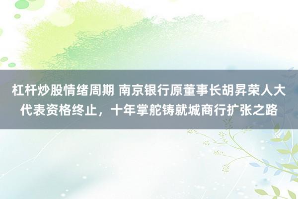 杠杆炒股情绪周期 南京银行原董事长胡昇荣人大代表资格终止，十年掌舵铸就城商行扩张之路