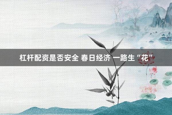杠杆配资是否安全 春日经济 一路生“花”