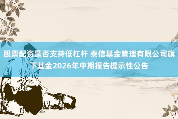 股票配资是否支持低杠杆 泰信基金管理有限公司旗下基金2026年中期报告提示性公告