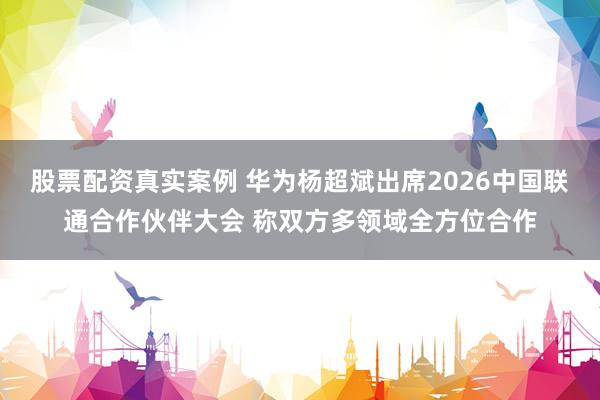 股票配资真实案例 华为杨超斌出席2026中国联通合作伙伴大会 称双方多领域全方位合作