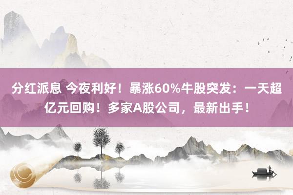 分红派息 今夜利好！暴涨60%牛股突发：一天超亿元回购！多家A股公司，最新出手！