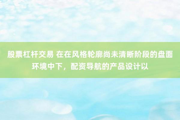 股票杠杆交易 在在风格轮廓尚未清晰阶段的盘面环境中下，配资导航的产品设计以