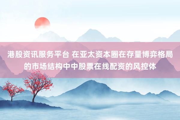 港股资讯服务平台 在亚太资本圈在存量博弈格局的市场结构中中股票在线配资的风控体