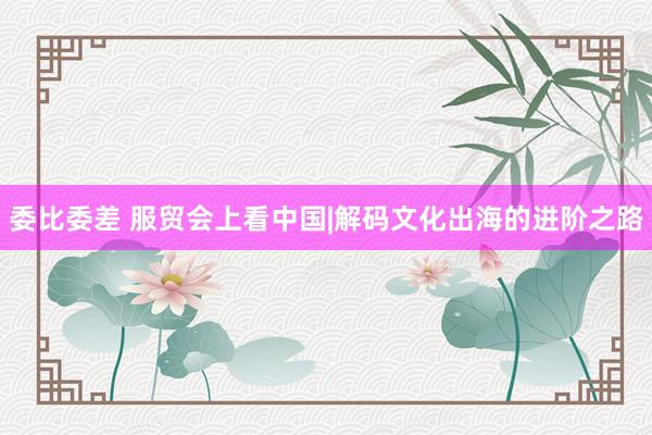 委比委差 服贸会上看中国|解码文化出海的进阶之路