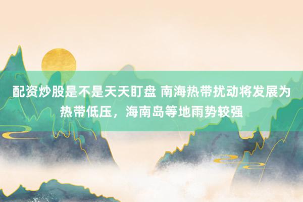 配资炒股是不是天天盯盘 南海热带扰动将发展为热带低压，海南岛等地雨势较强