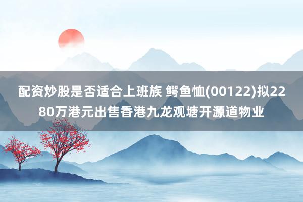 配资炒股是否适合上班族 鳄鱼恤(00122)拟2280万港元出售香港九龙观塘开源道物业