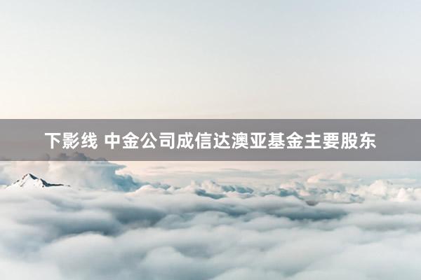 下影线 中金公司成信达澳亚基金主要股东