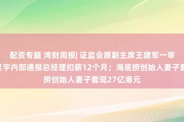 配资专题 湾财周报| 证监会原副主席王建军一审被判无期；星宇内部通报总经理扣薪12个月；海底捞创始人妻子套现27亿港元