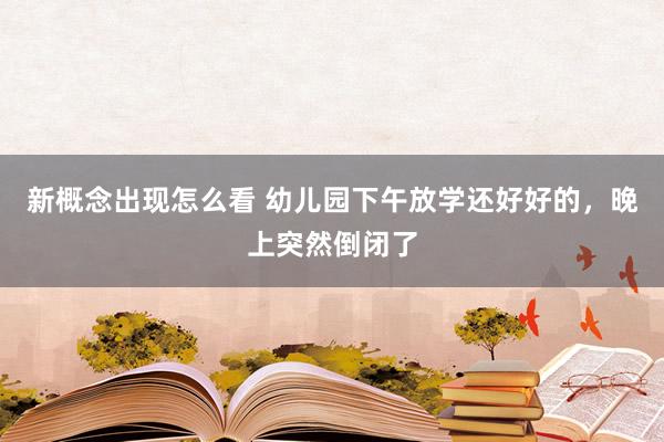 新概念出现怎么看 幼儿园下午放学还好好的，晚上突然倒闭了
