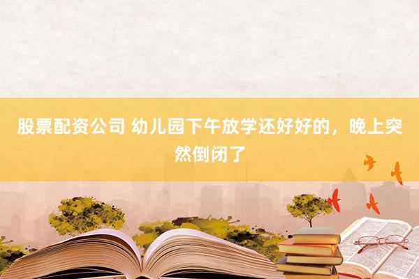 股票配资公司 幼儿园下午放学还好好的，晚上突然倒闭了