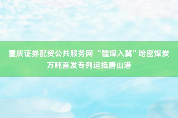 重庆证券配资公共服务网 “疆煤入冀”哈密煤炭万吨首发专列运抵唐山港