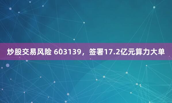 炒股交易风险 603139，签署17.2亿元算力大单