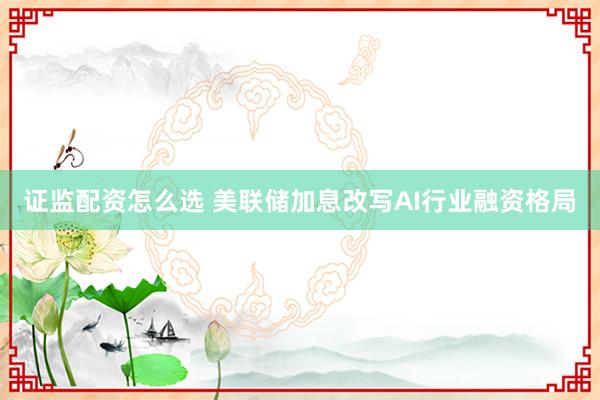 证监配资怎么选 美联储加息改写AI行业融资格局