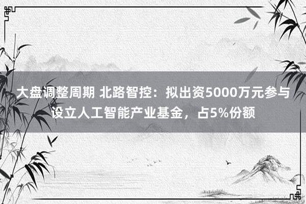 大盘调整周期 北路智控:拟出资5000万元参与设立人工智能产业基金,占5%份额
