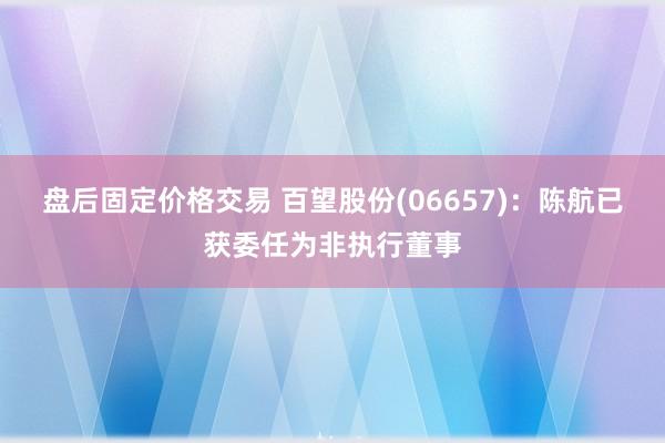 盘后固定价格交易 百望股份(06657)：陈航已获委任为非执行董事