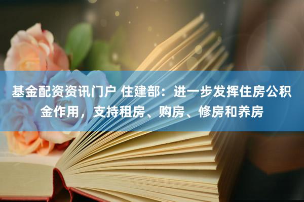 基金配资资讯门户 住建部：进一步发挥住房公积金作用，支持租房、购房、修房和养房