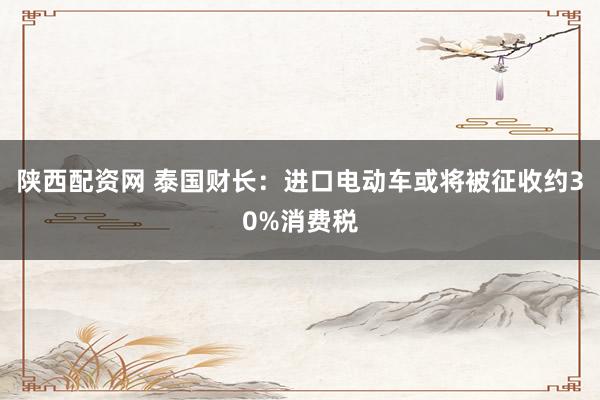 陕西配资网 泰国财长：进口电动车或将被征收约30%消费税