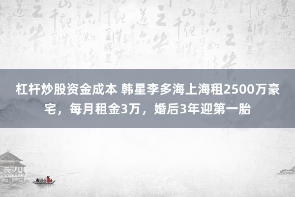 杠杆炒股资金成本 韩星李多海上海租2500万豪宅，每月租金3万，婚后3年迎第一胎